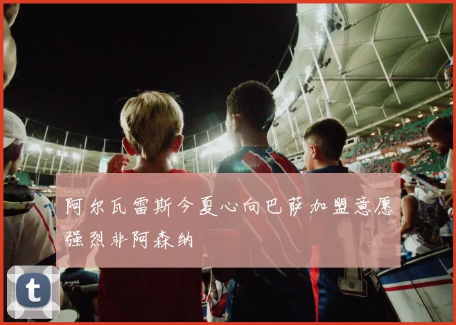 阿尔瓦雷斯今夏心向巴萨加盟意愿强烈非阿森纳