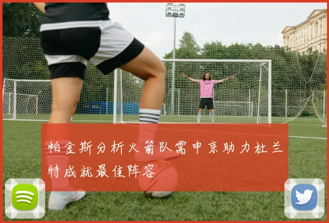 帕金斯分析火箭队需申京助力杜兰特成就最佳阵容
