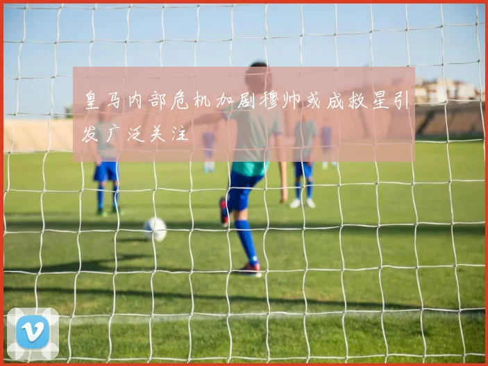 皇马内部危机加剧穆帅或成救星引发广泛关注