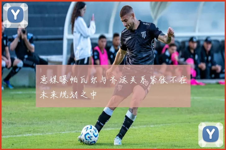 意媒曝帕瓦尔与齐沃关系紧张不在未来规划之中