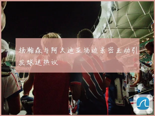 杨瀚森与阿夫迪亚场边亲密互动引发球迷热议