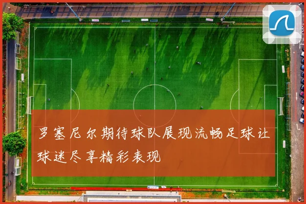 罗塞尼尔期待球队展现流畅足球让球迷尽享精彩表现