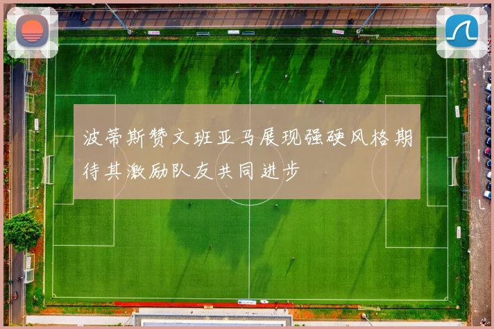 波蒂斯赞文班亚马展现强硬风格期待其激励队友共同进步
