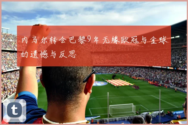 内马尔转会巴黎9年无缘欧冠与金球的遗憾与反思