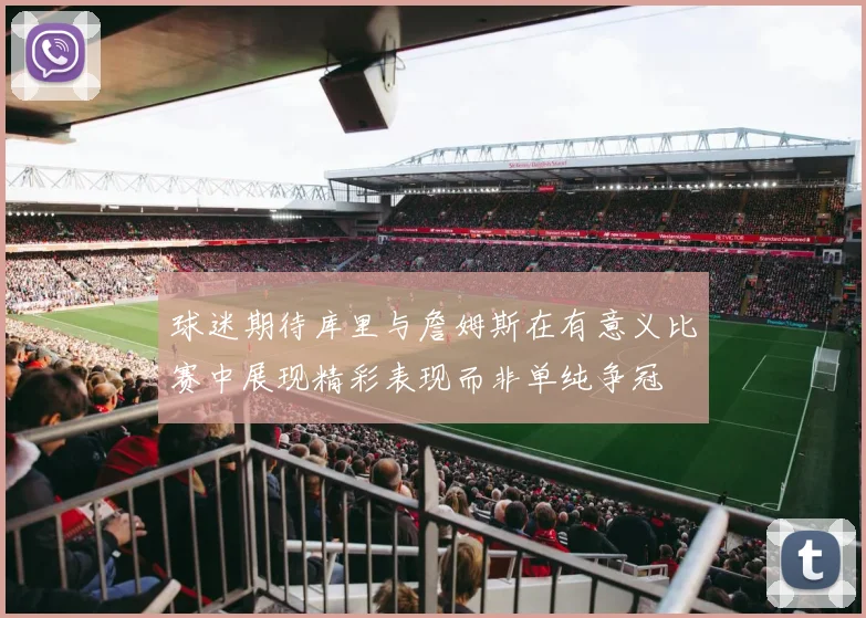 球迷期待库里与詹姆斯在有意义比赛中展现精彩表现而非单纯争冠