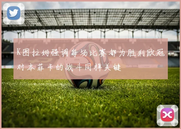 K图拉姆强调每场比赛都为胜利欧冠对本菲卡的战斗同样关键