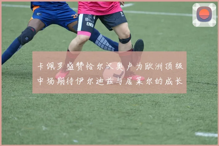 卡佩罗盛赞恰尔汉奥卢为欧洲顶级中场期待伊尔迪兹与居莱尔的成长