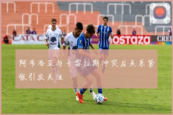 阿韦洛亚与卡雷拉斯冲突后关系紧张引发关注