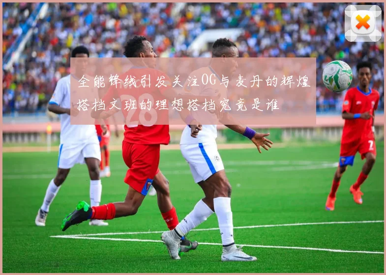 全能锋线引发关注OG与麦丹的辉煌搭档文班的理想搭档究竟是谁
