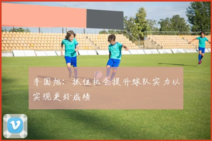 李国旭：抓住机会提升球队实力以实现更好成绩