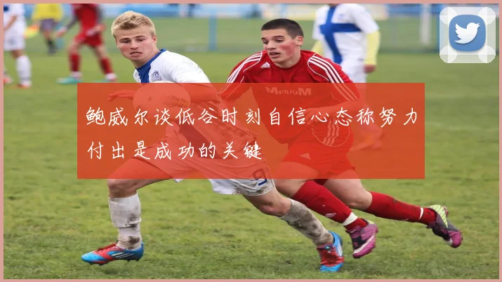 鲍威尔谈低谷时刻自信心态称努力付出是成功的关键