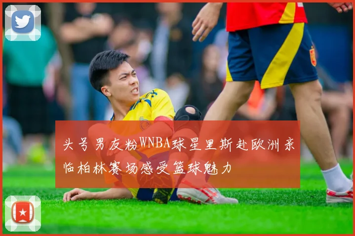 头号男友粉WNBA球星里斯赴欧洲亲临柏林赛场感受篮球魅力