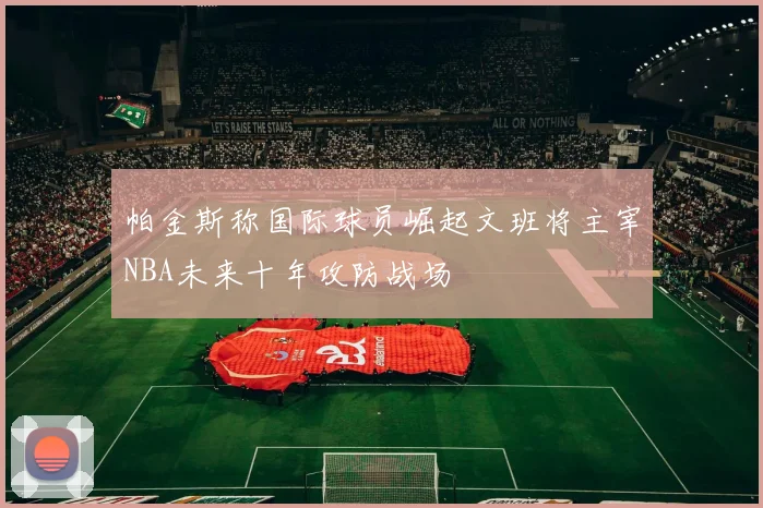 帕金斯称国际球员崛起文班将主宰NBA未来十年攻防战场