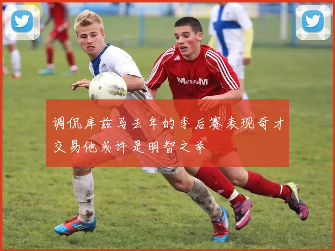 调侃库兹马去年的季后赛表现奇才交易他或许是明智之举