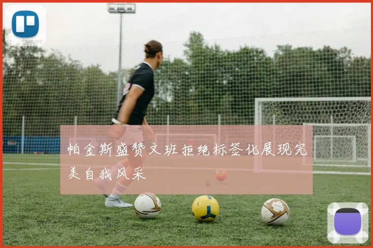 帕金斯盛赞文班拒绝标签化展现完美自我风采