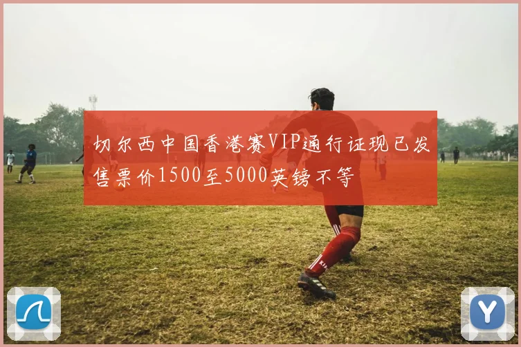 切尔西中国香港赛VIP通行证现已发售票价1500至5000英镑不等