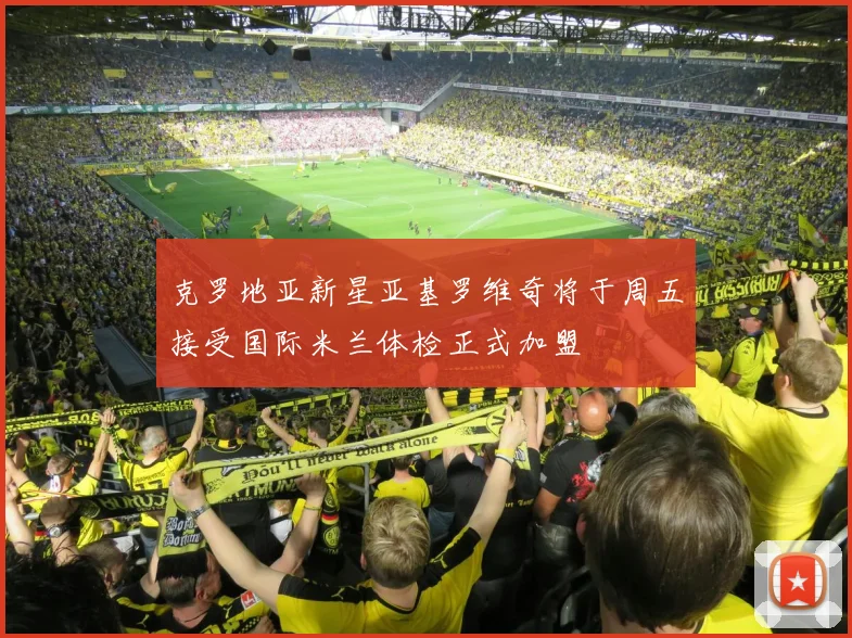 克罗地亚新星亚基罗维奇将于周五接受国际米兰体检正式加盟