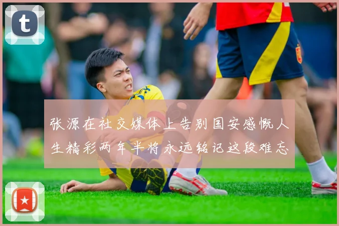 张源在社交媒体上告别国安感慨人生精彩两年半将永远铭记这段难忘故事