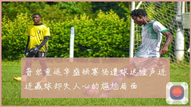 普尔重返华盛顿赛场遭球迷嘘声连连赢球却失人心的尴尬局面