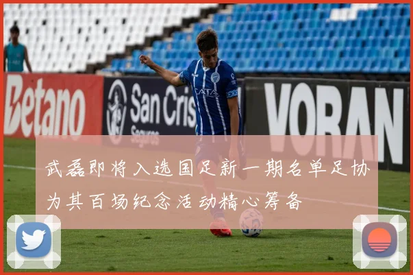 武磊即将入选国足新一期名单足协为其百场纪念活动精心筹备