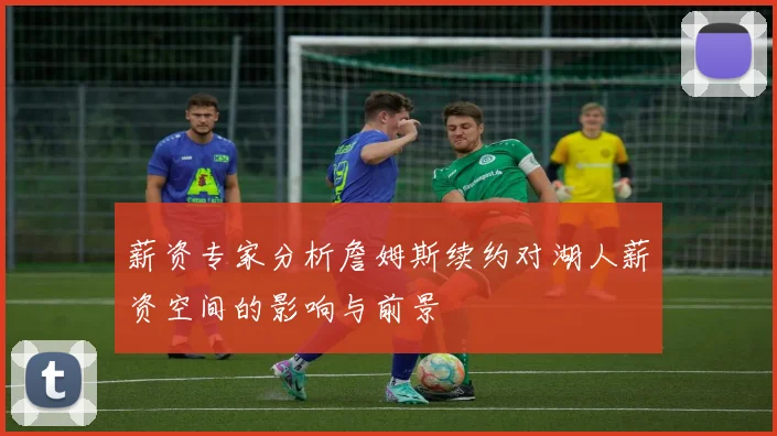 薪资专家分析詹姆斯续约对湖人薪资空间的影响与前景