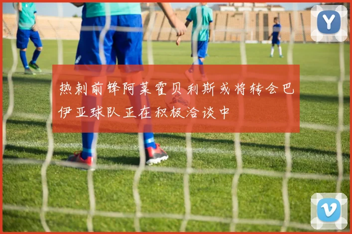 热刺前锋阿莱霍贝利斯或将转会巴伊亚球队正在积极洽谈中