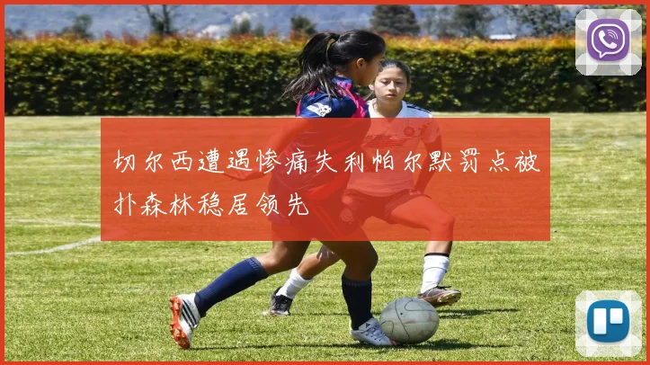 切尔西遭遇惨痛失利帕尔默罚点被扑森林稳居领先